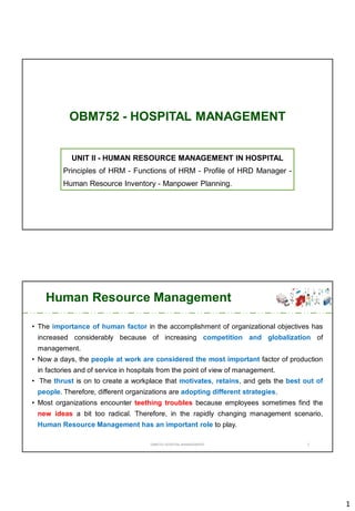 1
OBM752 - HOSPITAL MANAGEMENT
UNIT II - HUMAN RESOURCE MANAGEMENT IN HOSPITAL
Principles of HRM - Functions of HRM - Profile of HRD Manager -
Human Resource Inventory - Manpower Planning.
Human Resource Management
• The importance of human factor in the accomplishment of organizational objectives has
increased considerably because of increasing competition and globalization of
management.
• Now a days, the people at work are considered the most important factor of production
in factories and of service in hospitals from the point of view of management.
• The thrust is on to create a workplace that motivates, retains, and gets the best out of
people. Therefore, different organizations are adopting different strategies.
• Most organizations encounter teething troubles because employees sometimes find the
new ideas a bit too radical. Therefore, in the rapidly changing management scenario,
Human Resource Management has an important role to play.
OBM752 HOSPITAL MANAGEMENT 2
 