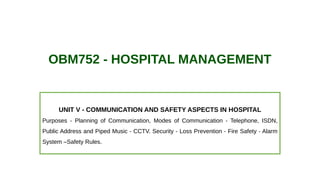 OBM752 - HOSPITAL MANAGEMENT
UNIT V - COMMUNICATION AND SAFETY ASPECTS IN HOSPITAL
Purposes - Planning of Communication, Modes of Communication - Telephone, ISDN,
Public Address and Piped Music - CCTV. Security - Loss Prevention - Fire Safety - Alarm
System –Safety Rules.
 