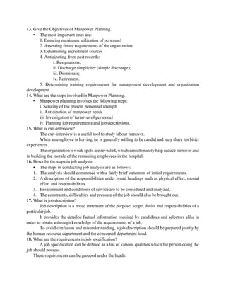 13. Give the Objectives of Manpower Planning.
• The most important ones are:
1. Ensuring maximum utilization of personnel
2. Assessing future requirements of the organization
3. Determining recruitment sources
4. Anticipating from past records:
i. Resignations;
ii. Discharge simpliciter (simple discharge);
iii. Dismissals;
iv. Retirement.
5. Determining training requirements for management development and organization
development.
14. What are the steps involved in Manpower Planning.
• Manpower planning involves the following steps:
i. Scrutiny of the present personnel strength
ii. Anticipation of manpower needs
iii. Investigation of turnover of personnel
iv. Planning job requirements and job descriptions.
15. What is exit-interview?
The exit-interview is a useful tool to study labour turnover.
When an employee is leaving, he is generally willing to be candid and may share his bitter
experiences.
The organization‟s weak spots are revealed, which can ultimately help reduce turnover and
in building the morale of the remaining employees in the hospital.
16. Describe the steps in job analysis.
 The steps in conducting job analysis are as follows:
1. The analysis should commence with a fairly brief statement of initial requirements.
2. A description of the responsibilities under broad headings such as physical effort, mental
effort and responsibilities.
3. Environment and conditions of service are to be considered and analyzed.
4. The constraints, difficulties and pressure of the job should also be brought out.
17. What is job description?
Job description is a broad statement of the purpose, scope, duties and responsibilities of a
particular job.
It provides the detailed factual information required by candidates and selectors alike in
order to obtain a through knowledge of the requirements of a job.
To avoid confusion and misunderstanding, a job description should be prepared jointly by
the human resource department and the concerned department head.
18. What are the requirements in job specification?
A job specification can be defined as a list of various qualities which the person doing the
job should possess.
These requirements can be grouped under the heads:
 