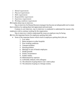 1. Mental requirements
2. Physical requirements
3. Skills requirements
4. Responsibility requirements
5. Experience requirements
6. Working conditions requirements
19. Explain about stay in interview.
Stay in interview for Human Resource managers has become an indispensable tool to retain
their workforce by making them feel appreciated and motivated.
Contrary to exit interview, stay in interview is conducted to understand the reasons why
employees wish to continue working for the organization.
Stay in interview is held to understand the issues an employee may be facing.
20. Give the important factors for employees quitting their jobs.
 Some of the important factors which result in employees quitting their jobs are:
1. Low salary
2. Better prospects in other hospitals
3. Poor working conditions
4. Transport problem
5. Housing problem
6. Marriage in case of female employees
7. Health grounds
8. Family circumstances
9. Further studies
10. Maltreatment by superiors
11. Unfriendly relations with colleagues
12. The attraction of going back to one‟s native place
13. The attraction of going to a foreign country.
 