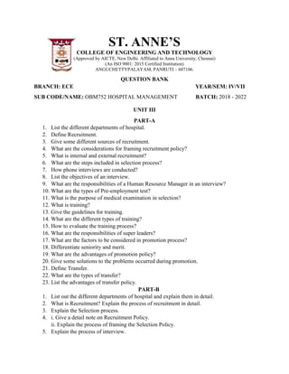 ST. ANNE’S
COLLEGE OF ENGINEERING AND TECHNOLOGY
(Approved by AICTE, New Delhi. Affiliated to Anna University, Chennai)
(An ISO 9001: 2015 Certified Institution)
ANGUCHETTYPALAYAM, PANRUTI – 607106.
QUESTION BANK
BRANCH: ECE YEAR/SEM: IV/VII
SUB CODE/NAME: OBM752 HOSPITAL MANAGEMENT BATCH: 2018 - 2022
UNIT III
PART-A
1. List the different departments of hospital.
2. Define Recruitment.
3. Give some different sources of recruitment.
4. What are the considerations for framing recruitment policy?
5. What is internal and external recruitment?
6. What are the steps included in selection process?
7. How phone interviews are conducted?
8. List the objectives of an interview.
9. What are the responsibilities of a Human Resource Manager in an interview?
10. What are the types of Pre-employment test?
11. What is the purpose of medical examination in selection?
12. What is training?
13. Give the guidelines for training.
14. What are the different types of training?
15. How to evaluate the training process?
16. What are the responsibilities of super leaders?
17. What are the factors to be considered in promotion process?
18. Differentiate seniority and merit.
19. What are the advantages of promotion policy?
20. Give some solutions to the problems occurred during promotion.
21. Define Transfer.
22. What are the types of transfer?
23. List the advantages of transfer policy.
PART-B
1. List out the different departments of hospital and explain them in detail.
2. What is Recruitment? Explain the process of recruitment in detail.
3. Explain the Selection process.
4. i. Give a detail note on Recruitment Policy.
ii. Explain the process of framing the Selection Policy.
5. Explain the process of interview.
 