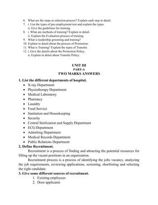 6. What are the steps in selection process? Explain each step in detail.
7. i. List the types of pre-employment test and explain the types.
ii. Give the guidelines for training.
8. i. What are methods of training? Explain in detail.
ii. Explain the Evaluation process of training.
9. What is leadership grooming and training?
10. Explain in detail about the process of Promotion.
11. What is Training? Explain the types of Transfer.
12. i. Give the details about the Promotion Policy.
ii. Explain in detail about Transfer Policy.
UNIT III
PART-A
TWO MARKS ANSWERS
1. List the different departments of hospital.
 X-ray Department
 Physiotherapy Department
 Medical Laboratory
 Pharmacy
 Laundry
 Food Service
 Sanitation and Housekeeping
 Security
 Central Sterlization and Supply Department
 ECG Department
 Admitting Department
 Medical Records Department
 Public Relations Department
2. Define Recruitment.
Recruitment is a process of finding and attracting the potential resources for
filling up the vacant positions in an organization.
Recruitment process is a process of identifying the jobs vacancy, analyzing
the job requirements, reviewing applications, screening, shortlisting and selecting
the right candidate.
3. Give some different sources of recruitment.
1. Existing employees
2. Door applicants
 