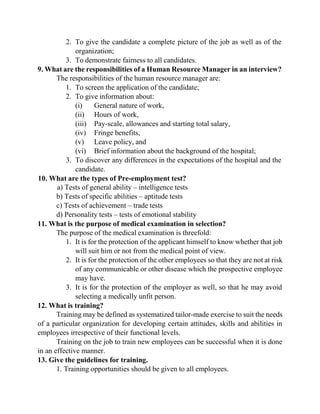 2. To give the candidate a complete picture of the job as well as of the
organization;
3. To demonstrate fairness to all candidates.
9. What are the responsibilities of a Human Resource Manager in an interview?
The responsibilities of the human resource manager are:
1. To screen the application of the candidate;
2. To give information about:
(i) General nature of work,
(ii) Hours of work,
(iii) Pay-scale, allowances and starting total salary,
(iv) Fringe benefits,
(v) Leave policy, and
(vi) Brief information about the background of the hospital;
3. To discover any differences in the expectations of the hospital and the
candidate.
10. What are the types of Pre-employment test?
a) Tests of general ability – intelligence tests
b) Tests of specific abilities – aptitude tests
c) Tests of achievement – trade tests
d) Personality tests – tests of emotional stability
11. What is the purpose of medical examination in selection?
The purpose of the medical examination is threefold:
1. It is for the protection of the applicant himself to know whether that job
will suit him or not from the medical point of view.
2. It is for the protection of the other employees so that they are not at risk
of any communicable or other disease which the prospective employee
may have.
3. It is for the protection of the employer as well, so that he may avoid
selecting a medically unfit person.
12. What is training?
Training may be defined as systematized tailor-made exercise to suit the needs
of a particular organization for developing certain attitudes, skills and abilities in
employees irrespective of their functional levels.
Training on the job to train new employees can be successful when it is done
in an effective manner.
13. Give the guidelines for training.
1. Training opportunities should be given to all employees.
 