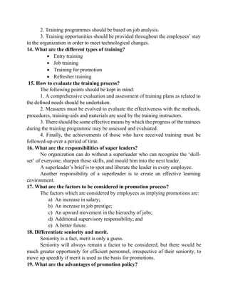 2. Training programmes should be based on job analysis.
3. Training opportunities should be provided throughout the employees‟ stay
in the organization in order to meet technological changes.
14. What are the different types of training?
 Entry training
 Job training
 Training for promotion
 Refresher training
15. How to evaluate the training process?
The following points should be kept in mind:
1. A comprehensive evaluation and assessment of training plans as related to
the defined needs should be undertaken.
2. Measures must be evolved to evaluate the effectiveness with the methods,
procedures, training-aids and materials are used by the training instructors.
3. There should be some effective means by which the progress of the trainees
during the training programme may be assessed and evaluated.
4. Finally, the achievements of those who have received training must be
followed-up over a period of time.
16. What are the responsibilities of super leaders?
No organization can do without a superleader who can recognize the „skill-
set‟ of everyone, sharpen these skills, and mould him into the next leader.
A superleader‟s brief is to spot and liberate the leader in every employee.
Another responsibility of a superleader is to create an effective learning
environment.
17. What are the factors to be considered in promotion process?
The factors which are considered by employees as implying promotions are:
a) An increase in salary;
b) An increase in job prestige;
c) An upward movement in the hierarchy of jobs;
d) Additional supervisory responsibility; and
e) A better future.
18. Differentiate seniority and merit.
Seniority is a fact, merit is only a guess.
Seniority will always remain a factor to be considered, but there would be
much greater opportunity for efficient personnel, irrespective of their seniority, to
move up speedily if merit is used as the basis for promotions.
19. What are the advantages of promotion policy?
 