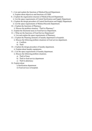 7. i. List and explain the functions of Medical Record Department.
ii. Explain about objectives and functions of CSSD.
8. i. Explain the organization structure of Medical Record Department.
ii. List the space requirements of Central Sterilization and Supply Department.
9. i. Explain the design procedure of Central Sterilization and Supply Department.
ii. List the space requirements of Medical Records Department.
10. i. Explain the functions of Pharmacy.
ii. Discuss the problem situation: “Theft in Pharmacy”.
11. Explain the functional areas in Food Service Department.
12. i. What are the functions of Food Service Department?
ii. List and explain the space requirements of Pharmacy.
13. i. Explain the Planning elements of laundry department in hospitals.
ii. Discuss the following problem situations in Food service department.
a) Conflicts
b) Theft
14. i. Explain the design procedure of laundry department.
ii. Explain about laundry equipments.
15. i. List the space requirements of laundry department.
ii. Discuss the following problem situations.
a) Theft of linen
b) Theft in food service department
c) Theft in pharmacy
16. Explain about
i) Sterilization department
ii) Food services in hospitals
 