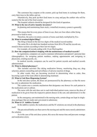The customers buy coupons at the counter, pick up food items in exchange for them,
carry their trays to the tables and eat.
Alternatively, they pick up their food items in a tray and pay the cashier who will be
seated at the far end of the food counter.
The hospital cafeteria should be designed for this kind of operation.
19. What is the size of active laundry inventory?
In planning and maintaining linen stock, a stratified inventory system is generally
used.
This means that for every piece of linen in use, there are four others either being
processed or held in store.
Therefore, the active inventory consists of items used daily multiplied by five.
20. What is terminal digital filing?
The filing is based on the last two digits of the medical record number.
The entire file is divided into hundred sections from 00 to 99 and the records are
stored in there sections according to their last two digits.
For example, all records ending with 14 are filed together.
21. How the computerization is helping with the maintenance of medical records?
In registration, computers are used to maintain information and patient‟s personal date
(demographics), for assigning patient numbers, making appointments and assigning to
physicians, creating records, etc.
In medical records, computers can be used for patient records and medical records
administration.
22. What is clinical pharmacy?
This includes activities like taking medication history, monitoring drug use, drug
selection, patient counselling and surveillance of adverse reaction of drugs.
In other words, they are becoming involved in determining what to order, thus
becoming a part of the team effort in determining treatment.
23. What is Unit Dose Dispensing System?
In the unit dose system, the doses are premeasured by the pharmacy so that the nurse
has only to administer the medication.
The system uses a cassette mechanism that designates one drawer for each patient in
the medication cart or cabinet.
The nurse rolls the unit dose cart to each individual patient room, removes the dose of
medication to be given from the respective patient drawer in the cart, and administers it to the
patient.
In the emergency cart maintained in the nursing units, certain drugs are kept in single-
dose packages that are ready and convenient to administer.
24. What is I.V Additive System?
In the additive system, the medications and the IV solutions are mixed in the pharmacy
itself.
The pre-mixed bottles are then sent to the nursing unit and the nurse merely administers
the solution.
As in the case of the unit dose system, this saves the nurses time and prevents wastage
and medication errors.
 