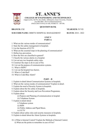 ST. ANNE’S
COLLEGE OF ENGINEERING AND TECHNOLOGY
(Approved by AICTE, New Delhi. Affiliated to Anna University, Chennai)
(An ISO 9001: 2015 Certified Institution)
ANGUCHETTYPALAYAM, PANRUTI – 607106.
QUESTION BANK
BRANCH: CSE YEAR/SEM: IV/VII
SUB CODE/NAME: OBM752 HOSPITAL MANAGEMENT BATCH: 2018 - 2022
UNIT V
PART-A
1. What are the various modes of communication?
2. State the fire safety management in hospitals.
3. List the function of CCTV.
4. What are the essential steps in the planning of communication?
5. Define loss prevention.
6. How the fires are classified in general?
7. Classify the various alarms in a hospital.
8. List out any two hospitals safety rules.
9. Construct the steps to do in case of fire.
10. List out the purpose of communication systems.
11. What is ISDN?
12. List out the hospital loss factors.
13. What is Code Red?
14. What is Code Blue Alarm?
PART – B
1. Explain in detail about Communication Systems in hospitals.
2. What are the various modes of communication? Explain in detail.
3. Explain the need of Security System in hospitals.
4. Explain about the fire safety in hospitals.
5. Explain about the Security and Loss Prevention Programme.
6. Explain about
(i) Purpose and Planning of communication in hospital
(ii) Telephone System
7. Explain in detail about
i) Telephone system
ii) ISDN
iii) Public Address and Piped Music.
iv) CCTV
8. Explain about safety rules and security measures in hospitals.
9. Explain in detail about the Alarm Systems in hospitals.
10. i) What is Internal Control? Explain the Methods of Internal Control.
ii) What are the points to remember in case of Fire?
 