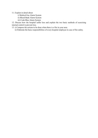 11. Explain in detail about
i) Medical Gas Alarm System
ii) Blood Bank Alarm System
iii) Code Blue Alarm System
12. Discuss how the hospital suffer loss and explain the two basic methods of exercising
internal control to prevent loss.
13. i) Compose the actions to be done when there is a fire in your area.
ii) Elaborate the basic responsibilities of every hospital employee in case of fire safety.
 