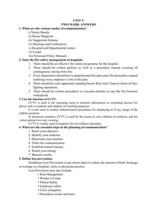 UNIT V
TWO MARK ANSWERS
1. What are the various modes of communication?
i) Notice Boards
ii) House Magazine
iii) Suggestion Scheme
iv) Meetings and Conferences
v) Hospital and Departmental Letters
vi) E-mail
vii) Personnel Policy Manuals
2. State the fire safety management in hospitals.
1. There should be an effective fire safety programme for the hospital.
2. There should be written policies as well as a procedure manual covering all
contingencies arising from fire.
3. Every department should have a departmental fire plan and a fire procedure manual
outlining every employee‟s role in the plan.
4. There should be a pre-appointed standing Doctor Red Alert Team to direct all fire-
fighting operations.
5. There should be written procedures to evacuate patients in case the fire becomes
widespread.
3. List the function of CCTV.
CCTV is used in the operating room to transmit information to consulting doctors for
advice and to residents and students for teaching purposes.
It is also used in cardiac catheterization procedures for displaying an X-ray image of the
catheter position.
In advanced countries, CCTV is used by the nurses to view children in isolation, and for
visitor-patient two-way viewing.
CCTV is widely used in hospitals for surveillance operation.
4. What are the essential steps in the planning of communication?
1. Know your objective.
2. Identify your audience.
3. Determine your medium.
4. Tailor the communication.
5. Establish mutual interest.
6. Watch your timing.
7. Measure results.
5. Define loss prevention.
Healthcare Loss Prevention is any action taken to reduce the amount of theft, breakage
or wastage in a hospital, clinic or physician practice.
Loss Prevention may also include:
• Risk Management
• Worker‟s Comp
• Patient Safety
• Employee safety
• Crisis mitigation
• Hazardous events and more
 