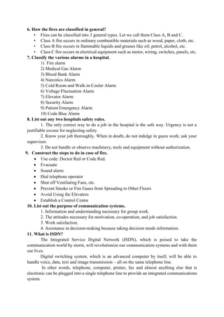 6. How the fires are classified in general?
• Fires can be classified into 3 general types. Let we call them Class A, B and C.
• Class A fire occurs in ordinary combustible materials such as wood, paper, cloth, etc.
• Class B fire occurs in flammable liquids and greases like oil, petrol, alcohol, etc.
• Class C fire occurs in electrical equipment such as motor, wiring, switches, panels, etc.
7. Classify the various alarms in a hospital.
1) Fire alarm
2) Medical Gas Alarm
3) Blood Bank Alarm
4) Narcotics Alarm
5) Cold Room and Walk-in Cooler Alarm
6) Voltage Fluctuation Alarm
7) Elevator Alarm
8) Security Alarm
9) Patient Emergency Alarm
10) Code Blue Alarm
8. List out any two hospitals safety rules.
1. The only correct way to do a job in the hospital is the safe way. Urgency is not a
justifiable excuse for neglecting safety.
2. Know your job thoroughly. When in doubt, do not indulge in guess work; ask your
supervisor.
3. Do not handle or observe machinery, tools and equipment without authorization.
9. Construct the steps to do in case of fire.
 Use code: Doctor Red or Code Red.
 Evacuate
 Sound alarm
 Dial telephone operator
 Shut off Ventilating Fans, etc.
 Prevent Smoke or Fire Gases from Spreading to Other Floors
 Avoid Using the Elevators
 Establish a Control Centre
10. List out the purpose of communication systems.
1. Information and understanding necessary for group work.
2. The attitudes necessary for motivation, co-operation, and job satisfaction.
3. Work satisfaction.
4. Assistance in decision-making because taking decision needs information.
11. What is ISDN?
The Integrated Service Digital Network (ISDN), which is poised to take the
communication world by storm, will revolutionize our communication systems and with them
our lives.
Digital switching system, which is an advanced computer by itself, will be able to
handle voice, data, text and image transmission – all on the same telephone line.
In other words, telephone, computer, printer, fax and almost anything else that is
electronic can be plugged into a single telephone line to provide an integrated communications
system.
 