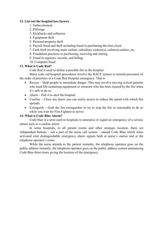12. List out the hospital loss factors.
1. Embezzlement
2. Pilferage
3. Kickbacks and collusion
4. Equipment theft
5. Personal property theft
6. Payroll fraud and theft including fraud in purchasing the time clock.
7. Cash theft involving main cashier, subsidiary cashier(s), cafeteria cashier, etc.
8. Fraudulent practices in purchasing, receiving and storing
9. Fraud in registers, records, and billing
10. Computer fraud
13. What is Code Red?
Code Red is used to define a possible fire in the hospital.
Many code red hospital procedures involve the RACE system to remind personnel of
the order of priorities in a Code Red Hospital emergency. That is
 Rescue – Help people in immediate danger. This may involve moving critical patients
who need life-sustaining equipment or someone who has been injured by the fire when
it‟s safe to do so.
 Alarm – Pull it to alert the hospital.
 Confine – Close any doors you can easily access to reduce the speed with which fire
spreads.
 Extinguish – Grab the fire extinguisher to try to stop the fire as reasonable to do so
while you wait for Fire-Fighters to arrive.
14. What is Code Blue Alarm?
Code blue is a term used in hospitals to announce or signal an emergency of a serious
nature such as a cardiac arrest.
In some hospitals, in all patient rooms and other strategic location, there are
independent buttons – not a part of the nurse call system – named Code Blue which when
activated emit distinguishable emergency alarm signals both at nurse‟s station and at the
telephone operator‟s room.
While the nurse attends to the patient instantly, the telephone operator goes on the
public address instantly, the telephone operator goes on the public address system announcing
Code Blue three times giving the location of the emergency.
 