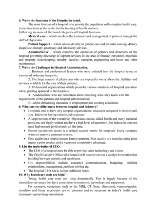 6. Write the functions of the Hospital in detail.
The main function of a hospital is to provide the population with complete health care;
it also functions as the center for the training of health workers.
Following are some of the broad categories of Hospital functions:
Medical care ‐ which involves the treatment and management of patients through the
staff of physicians.
Patient Support ‐ which relates directly to patient care and includes nursing, dietary
diagnostic, therapy, pharmacy and laboratory services.
Administrative ‐ which concerns the execution of policies and directions of the
hospital governing discharge of support services in the area of finance, personnel, materials
and property, housekeeping, laundry, security, transport, engineering and board and other
maintenance.
7. Write the Challenges in Hospital Administration.
1. Business and professional leaders who were initiated into the hospital scene as
trustees of voluntary hospitals;
2. The large number of physicians who are especially worry about the facilities and
services available for the care of their patients;
3. Professional organizations which prescribe various standards of hospital operation
while granting approval to the hospitals;
4. Academicians who are concerned about matching what they teach with the
requirements of the patients and hospital administration;
5. Labour demanding standards of employment and working conditions.
8. What are the differences between hospital and industry?
 Hospitals tend to have very complex organizational structures compared to their overall
size. Industries having customized structures.
 A large portion of the workforce- physicians, nurses, allied health and many technical
positions, are highly trained and have a high level of autonomy. But industries does not
need high trained professionals all the time.
 Patient satisfaction scores is a critical success metric for hospitals. Every company
wants to improve customer service.
 Poor quality in a hospital means harm to patients. Poor quality in a manufacturing plant
means a poor product and a weakened competitive advantage.
9. List the main duties of CEO.
 The CEO of a hospital must be able to provide latest technology and vision.
 The Chief Executive Officer of a hospital will have to serve as a catalyst for relationship
building between patients and employees.
 His responsibilities include executive communication, budgeting, building
relationships, management, problem solving etc.
 The hospital CEO has to collect sufficient funds.
10. Why healthcare costs are high?
Today, health care costs are rising dramatically. That is largely because of the
tremendous advances that have come about in treatment, technology and equipment.
For example, equipment such as the MRI, CT Scan, ultrasound, mammography,
simulator and linear accelerator are so common and so necessary in today‟s health care
treatment requires huge investment.
 