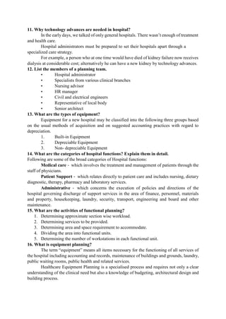 11. Why technology advances are needed in hospital?
In the early days, we talked of only general hospitals. There wasn‟t enough of treatment
and health care.
Hospital administrators must be prepared to set their hospitals apart through a
specialized care strategy.
For example, a person who at one time would have died of kidney failure now receives
dialysis at considerable cost; alternatively he can have a new kidney by technology advances.
12. List the members of a planning team.
• Hospital administrator
• Specialists from various clinical branches
• Nursing advisor
• HR manager
• Civil and electrical engineers
• Representative of local body
• Senior architect
13. What are the types of equipment?
Equipment for a new hospital may be classified into the following three groups based
on the usual methods of acquisition and on suggested accounting practices with regard to
depreciation.
1. Built-in Equipment
2. Depreciable Equipment
3. Non- depreciable Equipment
14. What are the categories of hospital functions? Explain them in detail.
Following are some of the broad categories of Hospital functions:
Medical care ‐ which involves the treatment and management of patients through the
staff of physicians.
Patient Support ‐ which relates directly to patient care and includes nursing, dietary
diagnostic, therapy, pharmacy and laboratory services.
Administrative ‐ which concerns the execution of policies and directions of the
hospital governing discharge of support services in the area of finance, personnel, materials
and property, housekeeping, laundry, security, transport, engineering and board and other
maintenance.
15. What are the activities of functional planning?
1. Determining approximate section wise workload.
2. Determining services to be provided.
3. Determining area and space requirement to accommodate.
4. Dividing the area into functional units.
5. Determining the number of workstations in each functional unit.
16. What is equipment planning?
The term “equipment” means all items necessary for the functioning of all services of
the hospital including accounting and records, maintenance of buildings and grounds, laundry,
public waiting rooms, public health and related services.
Healthcare Equipment Planning is a specialised process and requires not only a clear
understanding of the clinical need but also a knowledge of budgeting, architectural design and
building process.
 