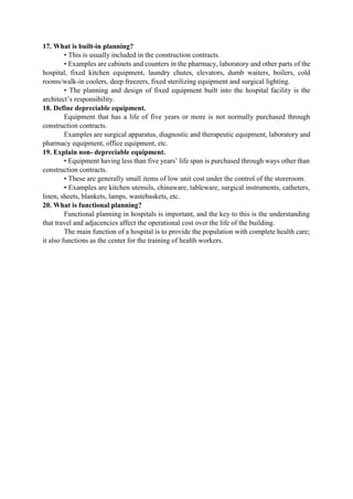 17. What is built-in planning?
• This is usually included in the construction contracts.
• Examples are cabinets and counters in the pharmacy, laboratory and other parts of the
hospital, fixed kitchen equipment, laundry chutes, elevators, dumb waiters, boilers, cold
rooms/walk-in coolers, deep freezers, fixed sterilizing equipment and surgical lighting.
• The planning and design of fixed equipment built into the hospital facility is the
architect‟s responsibility.
18. Define depreciable equipment.
Equipment that has a life of five years or more is not normally purchased through
construction contracts.
Examples are surgical apparatus, diagnostic and therapeutic equipment, laboratory and
pharmacy equipment, office equipment, etc.
19. Explain non- depreciable equipment.
• Equipment having less than five years‟ life span is purchased through ways other than
construction contracts.
• These are generally small items of low unit cost under the control of the storeroom.
• Examples are kitchen utensils, chinaware, tableware, surgical instruments, catheters,
linen, sheets, blankets, lamps, wastebaskets, etc.
20. What is functional planning?
Functional planning in hospitals is important, and the key to this is the understanding
that travel and adjacencies affect the operational cost over the life of the building.
The main function of a hospital is to provide the population with complete health care;
it also functions as the center for the training of health workers.
 