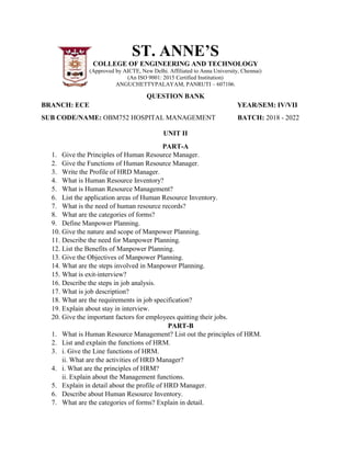 ST. ANNE’S
COLLEGE OF ENGINEERING AND TECHNOLOGY
(Approved by AICTE, New Delhi. Affiliated to Anna University, Chennai)
(An ISO 9001: 2015 Certified Institution)
ANGUCHETTYPALAYAM, PANRUTI – 607106.
QUESTION BANK
BRANCH: ECE YEAR/SEM: IV/VII
SUB CODE/NAME: OBM752 HOSPITAL MANAGEMENT BATCH: 2018 - 2022
UNIT II
PART-A
1. Give the Principles of Human Resource Manager.
2. Give the Functions of Human Resource Manager.
3. Write the Profile of HRD Manager.
4. What is Human Resource Inventory?
5. What is Human Resource Management?
6. List the application areas of Human Resource Inventory.
7. What is the need of human resource records?
8. What are the categories of forms?
9. Define Manpower Planning.
10. Give the nature and scope of Manpower Planning.
11. Describe the need for Manpower Planning.
12. List the Benefits of Manpower Planning.
13. Give the Objectives of Manpower Planning.
14. What are the steps involved in Manpower Planning.
15. What is exit-interview?
16. Describe the steps in job analysis.
17. What is job description?
18. What are the requirements in job specification?
19. Explain about stay in interview.
20. Give the important factors for employees quitting their jobs.
PART-B
1. What is Human Resource Management? List out the principles of HRM.
2. List and explain the functions of HRM.
3. i. Give the Line functions of HRM.
ii. What are the activities of HRD Manager?
4. i. What are the principles of HRM?
ii. Explain about the Management functions.
5. Explain in detail about the profile of HRD Manager.
6. Describe about Human Resource Inventory.
7. What are the categories of forms? Explain in detail.
 
