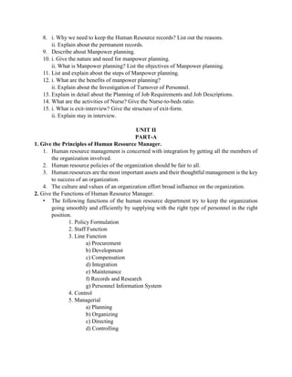 8. i. Why we need to keep the Human Resource records? List out the reasons.
ii. Explain about the permanent records.
9. Describe about Manpower planning.
10. i. Give the nature and need for manpower planning.
ii. What is Manpower planning? List the objectives of Manpower planning.
11. List and explain about the steps of Manpower planning.
12. i. What are the benefits of manpower planning?
ii. Explain about the Investigation of Turnover of Personnel.
13. Explain in detail about the Planning of Job Requirements and Job Descriptions.
14. What are the activities of Nurse? Give the Nurse-to-beds ratio.
15. i. What is exit-interview? Give the structure of exit-form.
ii. Explain stay in interview.
UNIT II
PART-A
1. Give the Principles of Human Resource Manager.
1. Human resource management is concerned with integration by getting all the members of
the organization involved.
2. Human resource policies of the organization should be fair to all.
3. Human resources are the most important assets and their thoughtful management is the key
to success of an organization.
4. The culture and values of an organization effort broad influence on the organization.
2. Give the Functions of Human Resource Manager.
• The following functions of the human resource department try to keep the organization
going smoothly and efficiently by supplying with the right type of personnel in the right
position.
1. Policy Formulation
2. Staff Function
3. Line Function
a) Procurement
b) Development
c) Compensation
d) Integration
e) Maintenance
f) Records and Research
g) Personnel Information System
4. Control
5. Managerial
a) Planning
b) Organizing
c) Directing
d) Controlling
 