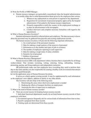 3. Write the Profile of HRD Manager.
 Human resource managers are particularly remembered when the hospital administration
is in trouble either due to strike/demonstration threat given by the employees/their unions.
i. Whenever any replacement or extra person is required in any department,
ii. Requisition for recruitment of personnel properly approved by the hospital
administrator if forwarded to the human resource department,
iii. Primarily responsible to notify the vacancy in the employment exchange or
to place an advertisement in the newspapers.
iv. Conduct interviews and complete necessary formalities with regard to the
appointment.
4. What is Human Resource Inventory?
Detailed information should be collected about each employee. The data necessary to know
about the personnel may be gathered from payrolls and existing employment records.
The human resource inventory will provide the following important information:
1. An overall picture of the personnel situation
2. Data for making a rough analysis of the turnover of personnel
3. Information as to the number and types of jobs in existence
4. The number of employees reporting to each supervisor
5. Data for making a rough study of salary schedules
6. Seniority list of personnel
7. Hobbies of personnel
5. What is Human Resource Management?
Human resources (HR) is the department within a business that is responsible for all things
worker-related. That includes recruiting, vetting, selecting, hiring, onboarding, training,
promoting, paying, and firing employees and independent contractors.
HR professionals make sure that employees have everything they need to perform their
day-to-day tasks and they are also responsible for creating a healthy work environment that attracts
and retains qualified people.
6. List the application areas of Human Resource Inventory.
It serves as a check against existing records. It may be supplemented by such information
as the employee‟s new address, addition in family or any other details.
The inventory will also help in the following areas:
1. Determining the areas where short-term employment is needed
2. Studying the effects of transport facilities on employment
3. Assessing the ratio of supervisors to employees.
7. What is the need of human resource records?
 There are several reasons for keeping human resource records:
1. Individual functional departments usually do not keep human resource records of their
employees with them.
2. Government agencies frequently ask for various kinds of information from time to time.
3. Payroll is prepared from these records.
4. Training needs are determined from these records.
 