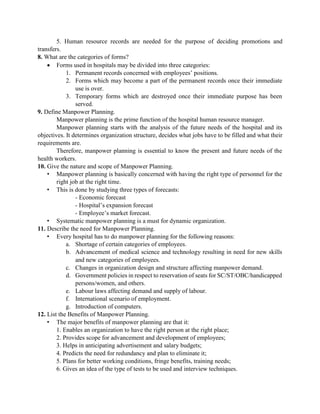 5. Human resource records are needed for the purpose of deciding promotions and
transfers.
8. What are the categories of forms?
 Forms used in hospitals may be divided into three categories:
1. Permanent records concerned with employees‟ positions.
2. Forms which may become a part of the permanent records once their immediate
use is over.
3. Temporary forms which are destroyed once their immediate purpose has been
served.
9. Define Manpower Planning.
Manpower planning is the prime function of the hospital human resource manager.
Manpower planning starts with the analysis of the future needs of the hospital and its
objectives. It determines organization structure, decides what jobs have to be filled and what their
requirements are.
Therefore, manpower planning is essential to know the present and future needs of the
health workers.
10. Give the nature and scope of Manpower Planning.
• Manpower planning is basically concerned with having the right type of personnel for the
right job at the right time.
• This is done by studying three types of forecasts:
- Economic forecast
- Hospital‟s expansion forecast
- Employee‟s market forecast.
• Systematic manpower planning is a must for dynamic organization.
11. Describe the need for Manpower Planning.
• Every hospital has to do manpower planning for the following reasons:
a. Shortage of certain categories of employees.
b. Advancement of medical science and technology resulting in need for new skills
and new categories of employees.
c. Changes in organization design and structure affecting manpower demand.
d. Government policies in respect to reservation of seats for SC/ST/OBC/handicapped
persons/women, and others.
e. Labour laws affecting demand and supply of labour.
f. International scenario of employment.
g. Introduction of computers.
12. List the Benefits of Manpower Planning.
• The major benefits of manpower planning are that it:
1. Enables an organization to have the right person at the right place;
2. Provides scope for advancement and development of employees;
3. Helps in anticipating advertisement and salary budgets;
4. Predicts the need for redundancy and plan to eliminate it;
5. Plans for better working conditions, fringe benefits, training needs;
6. Gives an idea of the type of tests to be used and interview techniques.
 