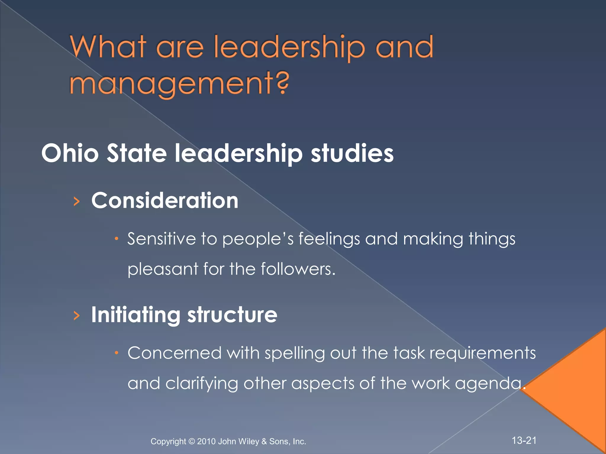 Ohio State leadership studies
  › Consideration
       Sensitive to people’s feelings and making things
       pleasant for the followers.

  › Initiating structure
       Concerned with spelling out the task requirements
       and clarifying other aspects of the work agenda.


          Copyright © 2010 John Wiley & Sons, Inc.     13-21
 