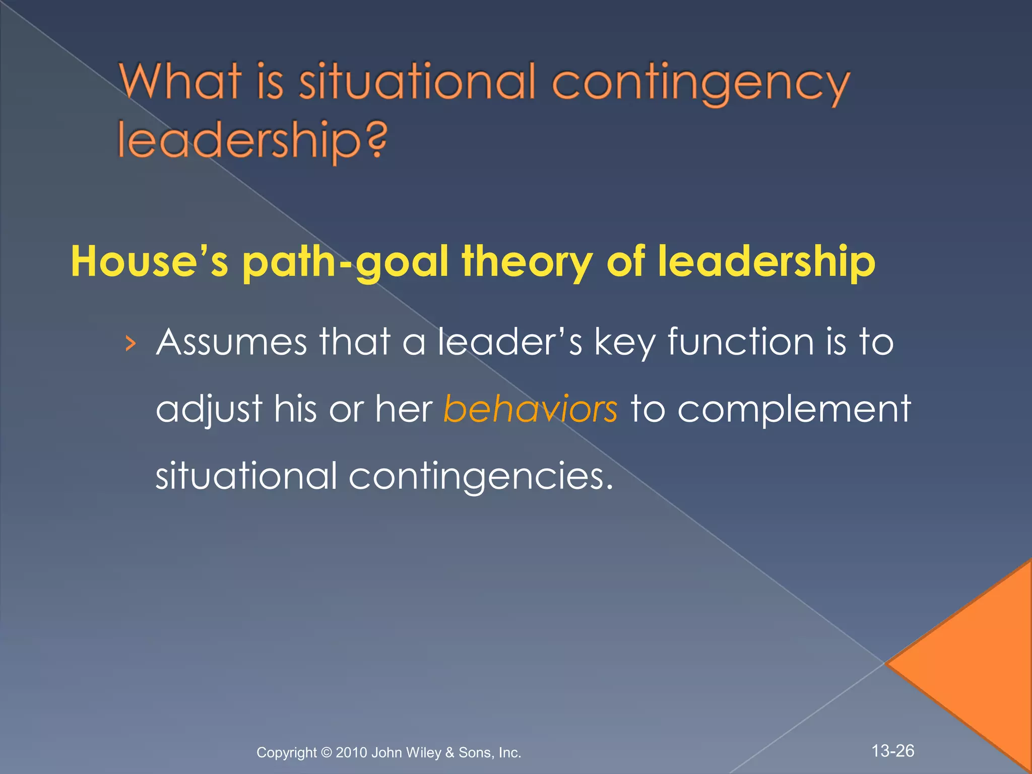 House’s path-goal theory of leadership
  › Assumes that a leader’s key function is to
    adjust his or her behaviors to complement
    situational contingencies.




         Copyright © 2010 John Wiley & Sons, Inc.   13-26
 