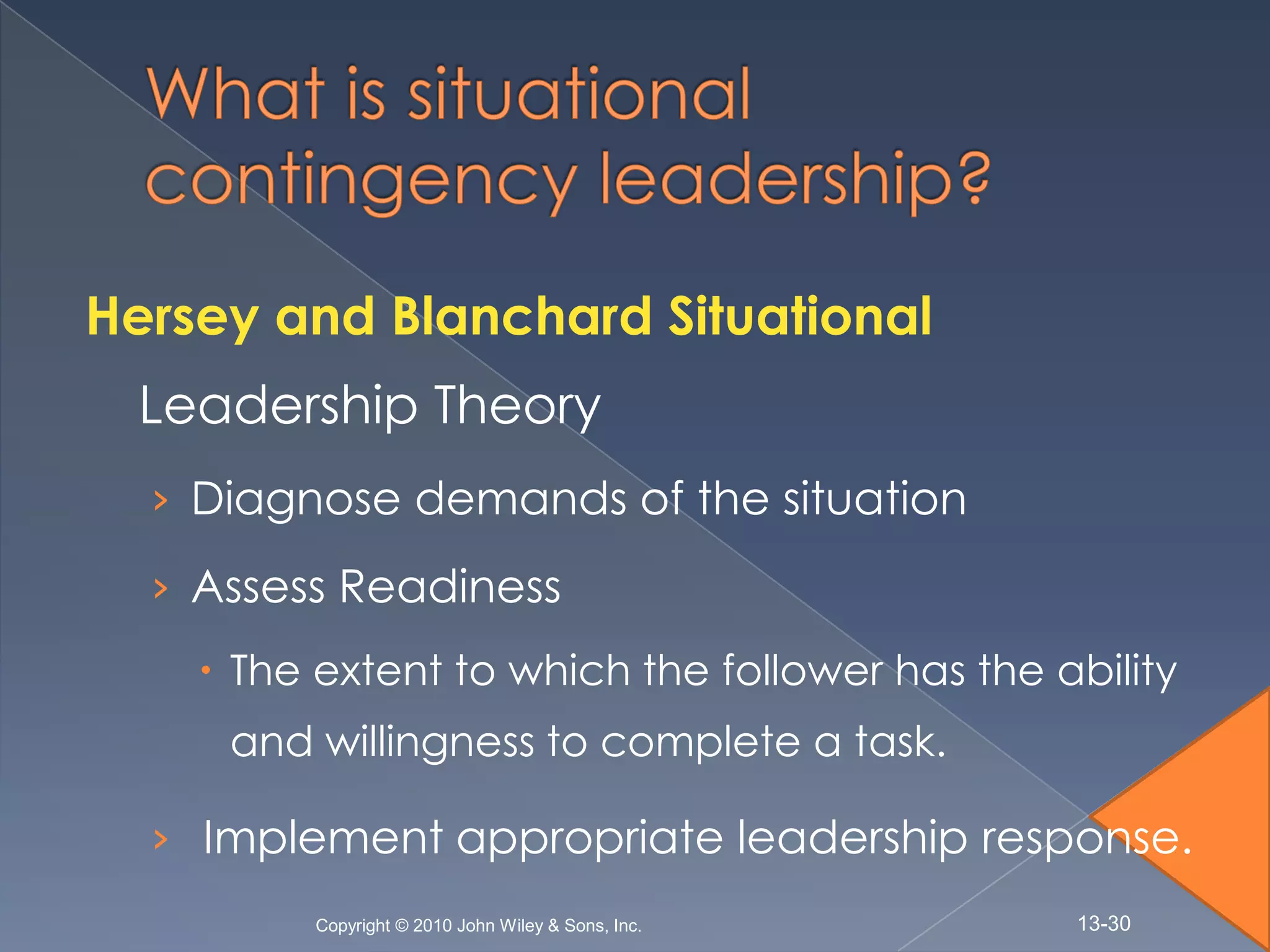 Hersey and Blanchard Situational
  Leadership Theory
  › Diagnose demands of the situation

  › Assess Readiness
     The extent to which the follower has the ability
     and willingness to complete a task.

  › Implement appropriate leadership response.
         Copyright © 2010 John Wiley & Sons, Inc.   13-30
 