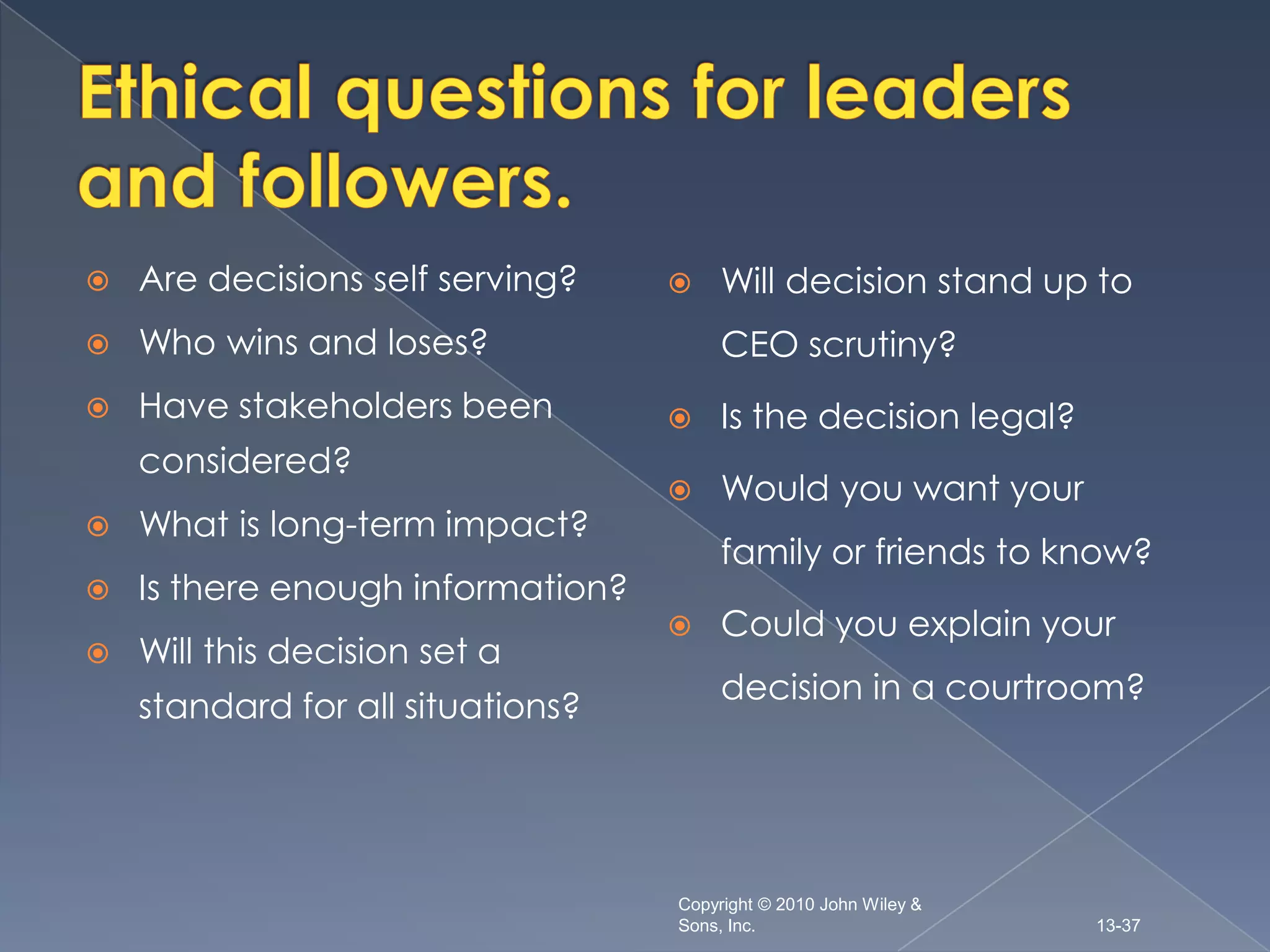    Are decisions self serving?        Will decision stand up to
   Who wins and loses?                 CEO scrutiny?
   Have stakeholders been             Is the decision legal?
    considered?
                                       Would you want your
   What is long-term impact?
                                        family or friends to know?
   Is there enough information?
                                       Could you explain your
   Will this decision set a
                                        decision in a courtroom?
    standard for all situations?




                                   Copyright © 2010 John Wiley &
                                   Sons, Inc.                      13-37
 