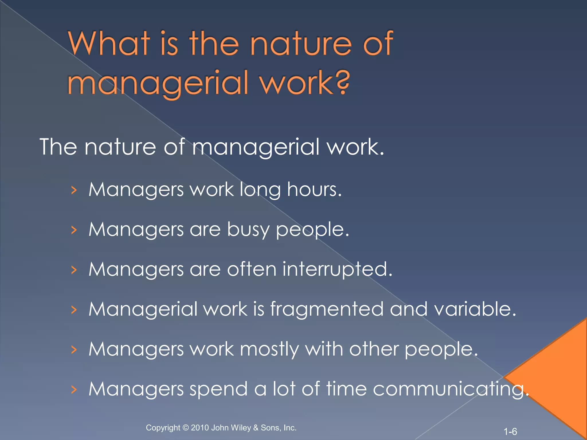 The nature of managerial work.
  › Managers work long hours.

  › Managers are busy people.

  › Managers are often interrupted.

  › Managerial work is fragmented and variable.

  › Managers work mostly with other people.

  › Managers spend a lot of time communicating.
         Copyright © 2010 John Wiley & Sons, Inc.
                                                    1-6
 