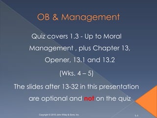 Quiz covers 1.3 - Up to Moral
     Management , plus Chapter 13,
             Opener, 13.1 and 13.2

                           (Wks. 4 – 5)

The slides after 13-32 in this presentation
     are optional and not on the quiz

        Copyright © 2010 John Wiley & Sons, Inc.
                                                   1-1
 