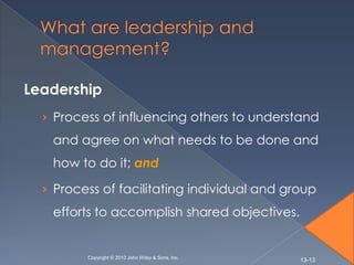Leadership
  › Process of influencing others to understand
   and agree on what needs to be done and
   how to do it; and

  › Process of facilitating individual and group
   efforts to accomplish shared objectives.


         Copyright © 2010 John Wiley & Sons, Inc.
                                                    13-13
 