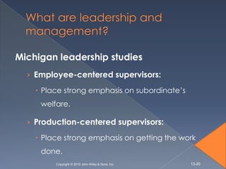 Michigan leadership studies
  › Employee-centered supervisors:

     Place strong emphasis on subordinate’s
     welfare.

  › Production-centered supervisors:

     Place strong emphasis on getting the work
     done.
         Copyright © 2010 John Wiley & Sons, Inc.   13-20
 