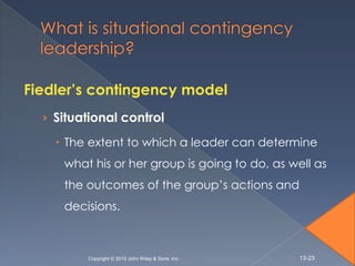 Fiedler’s contingency model
  › Situational control

     The extent to which a leader can determine
     what his or her group is going to do, as well as
     the outcomes of the group’s actions and
     decisions.



         Copyright © 2010 John Wiley & Sons, Inc.   13-23
 