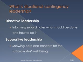 Directive leadership
  › Informing subordinates what should be done
    and how to do it.

Supportive leadership
  › Showing care and concern for the
    subordinates’ well being.

         Copyright © 2010 John Wiley & Sons, Inc.   13-28
 