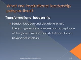 Transformational leadership
  › Leaders broaden and elevate followers’
    interests, generate awareness and acceptance
    of the group’s mission, and stir followers to look
    beyond self-interests.




          Copyright © 2010 John Wiley & Sons, Inc.   13-33
 
