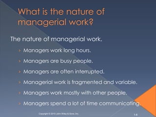 The nature of managerial work.
  › Managers work long hours.

  › Managers are busy people.

  › Managers are often interrupted.

  › Managerial work is fragmented and variable.

  › Managers work mostly with other people.

  › Managers spend a lot of time communicating.
         Copyright © 2010 John Wiley & Sons, Inc.
                                                    1-6
 