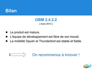 Bilan
OBM 2.4.2.2
( mars 2013 )
● Le produit est mature.
● L'équipe de développement est fière de son travail.
● La mobilité Opush et Thunderbird est stable et fiable.
On recommence à innover !
 