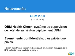 Nouveautés
OBM 2.5.0
( 13 mai 2013 )
OBM Health Check: système de supervision
de l'état de santé d'un déploiement OBM
Evènements confidentiels: plus privés que
privés !
+ Crash dans Opush, support de SecureEAS, amélioration du support de la
RFC Icalendar, nouveau build system, ...
 