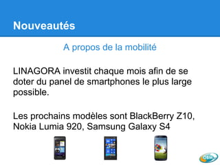 Nouveautés
A propos de la mobilité
LINAGORA investit chaque mois afin de se
doter du panel de smartphones le plus large
possible.
Les prochains modèles sont BlackBerry Z10,
Nokia Lumia 920, Samsung Galaxy S4
 
