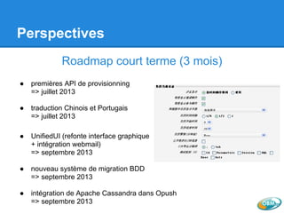 Perspectives
Roadmap court terme (3 mois)
● premières API de provisionning
=> juillet 2013
● traduction Chinois et Portugais
=> juillet 2013
● UnifiedUI (refonte interface graphique
+ intégration webmail)
=> septembre 2013
● nouveau système de migration BDD
=> septembre 2013
● intégration de Apache Cassandra dans Opush
=> septembre 2013
 