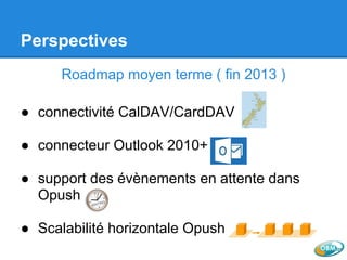 Perspectives
Roadmap moyen terme ( fin 2013 )
● connectivité CalDAV/CardDAV
● connecteur Outlook 2010+
● support des évènements en attente dans
Opush
● Scalabilité horizontale Opush
 