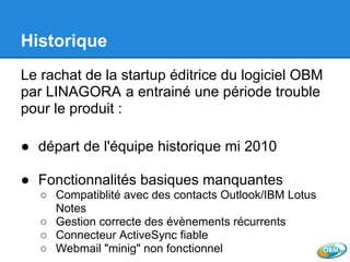 Historique
Le rachat de la startup éditrice du logiciel OBM
par LINAGORA a entrainé une période trouble
pour le produit :
● départ de l'équipe historique mi 2010
● Fonctionnalités basiques manquantes
○ Compatiblité avec des contacts Outlook/IBM Lotus
Notes
○ Gestion correcte des évènements récurrents
○ Connecteur ActiveSync fiable
○ Webmail "minig" non fonctionnel
 