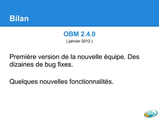 Bilan
OBM 2.4.0
( janvier 2012 )
Première version de la nouvelle équipe. Des
dizaines de bug fixes.
Quelques nouvelles fonctionnalités.
 