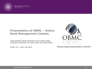 Presentation of OBMC – Online
Bank Management Contest.

1000 BANKS FROM AROUND THE GLOBE WERE
ALREADY INVITED TO TAKE PART IN THIS EVENT.

APRIL 19 – JULY 28 2010




                                              1
 