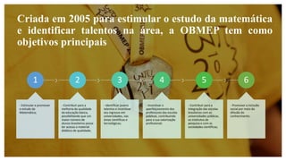 Criada em 2005 para estimular o estudo da matemática
e identificar talentos na área, a OBMEP tem como
objetivos principais
1
- Estimular e promover
o estudo da
Matemática;
2
- Contribuir para a
melhoria da qualidade
da educação básica,
possibilitando que um
maior número de
alunos brasileiros possa
ter acesso a material
didático de qualidade;
3
- Identificar jovens
talentos e incentivar
seu ingresso em
universidades, nas
áreas científicas e
tecnológicas;
4
- Incentivar o
aperfeiçoamento dos
professores das escolas
públicas, contribuindo
para a sua valorização
profissional;
5
- Contribuir para a
integração das escolas
brasileiras com as
universidades públicas,
os institutos de
pesquisa e com as
sociedades científicas;
6
- Promover a inclusão
social por meio da
difusão do
conhecimento.
 