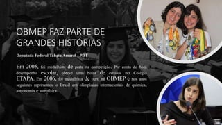 OBMEP FAZ PARTE DE
GRANDES HISTÓRIAS
Deputada Federal Tabata Amaral - PDT
Em 2005, foi medalhista de prata na competição. Por conta do bom
desempenho escolar, obteve uma bolsa de estudos no Colégio
ETAPA. Em 2006, foi medalhista de ouro na OBMEP e nos anos
seguintes representou o Brasil em olimpíadas internacionais de química,
astronomia e astrofísica.
 