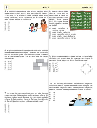 8. Beatriz e André foram
almoçar juntos em um
restaurante e cada um
escolheu um prato e uma
bebida. André gastou
R$ 9,00 a mais do que
Beatriz. Qual foi o almoço
de André?
A) prato completo e
suco de manga
B) prato simples e vitamina
C) prato especial e suco de laranja
D) prato simples e suco de laranja
E) prato especial e suco de manga
9. A ﬁgura representa um polígono em que todos os lados
são horizontais ou verticais e têm o mesmo comprimento. O
perímetro desse polígono é 56 cm. Qual é sua área?
A) 25 cm2
B) 50 cm2
C) 75 cm2
D) 100 cm2
E) 125 cm2
10. Uma piscina quadrada tem a borda formada por pedras
quadradas brancas e pretas alternadas, como na ﬁgura. Em
um dos lados da piscina há 40 pedras pretas e 39 pedras
brancas. Quantas pedras pretas foram usadas na borda?
A) 156
B) 157
C) 158
D) 159
E) 160
NÍVEL 1 OBMEP 20132
5. A professora perguntou a seus alunos: “Quantos anos
vocês acham que eu tenho?”. Ana respondeu 22, Beatriz,
25 e Celina, 30. A professora disse: “Uma de vocês errou
minha idade em 2 anos, outra errou em 3 e outra em 5
anos”. Qual é a idade da professora?
A) 26
B) 27
C) 28
D) 29
E) 30
6. A ﬁgura representa um retângulo de área 36 m2
, dividido
em três faixas de mesma largura. Cada uma das faixas está
dividida em partes iguais: uma em quatro partes, outra em
três e a terceira em duas. Qual é a área total das partes
sombreadas?
A) 18 m2
B) 20 m2
C) 22 m2
D) 24 m2
E) 26 m2
7. Um grupo de meninos está sentado em volta de uma
mesa retangular. Dois meninos estão sentados à frente de
Abelardo, no lado oposto da mesa. Um menino está sentado
à frente de Beto, quatro à frente de Carlos e cinco à frente
de Daniel. Quantos meninos estão sentados à mesa?
A) 11
B) 12
C) 13
D) 14
E) 15
 