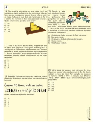 16. Elisa empilha seis dados em uma mesa, como na
ilustração, e depois anota a soma dos números de todas as
faces que ela consegue ver quando dá uma volta ao redor
da mesa. As faces de cada dado são numeradas de 1 a 6
e a soma dos números de duas faces opostas é sempre 7.
Qual é a maior soma que Elisa pode obter?
A) 89
B) 95
C) 97
D) 100
E) 108
17. Todos os 40 alunos de uma turma responderam sim
ou não a duas perguntas: “Você gosta de Português?” e
“Você gosta de Matemática?” Responderam sim à primeira
pergunta 28 alunos, responderam sim à segunda pergunta
22 alunos, enquanto 5 alunos responderam não às duas
perguntas. Quantos alunos responderam sim às duas
perguntas?
A) 5
B) 7
C) 13
D) 15
E) 25
18. Joãozinho derrubou suco em seu caderno e quatro
algarismos da sentença que ele estava escrevendo ﬁcaram
borrados.
Qual é a soma dos algarismos borrados?
A) 10
B) 11
C) 12
D) 13
E) 14
19. Durante a aula,
dois celulares tocaram
ao mesmo tempo.
A professora logo
perguntou aos alunos:
“De quem são os
celulares que tocaram?”
Guto disse: “O meu
não tocou”, Carlos disse: “O meu tocou” e Bernardo disse:
“O de Guto não tocou”. Sabe-se que um dos meninos disse
a verdade e os outros dois mentiram. Qual das seguintes
aﬁrmativas é verdadeira?
A) O celular de Carlos tocou e o de Guto não tocou.
B) Bernardo mentiu.
C) Os celulares de Guto e Carlos não tocaram.
D) Carlos mentiu.
E) Guto falou a verdade.
20. Mário gosta de escrever dois números de cinco
algarismos usando todos os algarismos de 0 a 9 e depois
subtrair o menor do maior. Por exemplo, ele escreveu
os números 78012 e 39654 e calculou sua diferença
383583965478012 =− . Qual é a menor diferença que ele
pode obter?
A) 237
B) 239
C) 247
D) 249
E) 269
NÍVEL 1 OBMEP 2013
Operacionalização:
16. Elisa empilha seis dados em uma mesa, como na
ilustração, e depois anota a soma dos números de todas as
faces que ela consegue ver quando dá uma volta ao redor
da mesa. As faces de cada dado são numeradas de 1 a 6
e a soma dos números de duas faces opostas é sempre 7.
Qual é a maior soma que Elisa pode obter?
A) 89
B) 95
C) 97
D) 100
E) 108
17. Todos os 40 alunos de uma turma responderam sim
ou não a duas perguntas: “Você gosta de Português?” e
“Você gosta de Matemática?” Responderam sim à primeira
pergunta 28 alunos, responderam sim à segunda pergunta
22 alunos, enquanto 5 alunos responderam não às duas
perguntas. Quantos alunos responderam sim às duas
perguntas?
A) 5
B) 7
C) 13
D) 15
E) 25
18. Joãozinho derrubou suco em seu caderno e quatro
algarismos da sentença que ele estava escrevendo ﬁcaram
borrados.
Qual é a soma dos algarismos borrados?
A) 10
B) 11
C) 12
D) 13
E) 14
Qual é a maior soma que Elisa pode obter?
19. Durante a aula,
dois celulares tocaram
ao mesmo tempo.
A professora logo
perguntou aos alunos:
“De quem são os
celulares que tocaram?”
Guto disse: “O meu
não tocou”, Carlos disse: “O meu tocou” e Bernardo disse:
“O de Guto não tocou”. Sabe-se que um dos meninos disse
a verdade e os outros dois mentiram. Qual das seguintes
aﬁrmativas é verdadeira?
A) O celular de Carlos tocou e o de Guto não tocou.
B) Bernardo mentiu.
C) Os celulares de Guto e Carlos não tocaram.
D) Carlos mentiu.
E) Guto falou a verdade.
20. Mário gosta de escrever dois números de cinco
algarismos usando todos os algarismos de 0 a 9 e depois
subtrair o menor do maior. Por exemplo, ele escreveu
os números 78012 e 39654 e calculou sua diferença
383583965478012 =− . Qual é a menor diferença que ele
pode obter?
A) 237
B) 239
C) 247
D) 249
E) 269
NÍVEL 1 OBMEP 2013
Operacionalização:
4
 