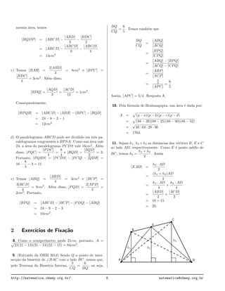 mesma ´area, temos
[BQDP] = [ABCD] −
[ABD]
3
−
[BDC]
2
= [ABCD] −
[ABCD]
6
−
[ABCD]
4
= 14cm2
c) Temos [BAR] =
2[ABD]
3
= 8cm2
e [BPC] =
[BDC]
4
= 3cm2
. Al´em disso,
[RDQ] =
[AQD]
3
=
[ACD]
12
= 1cm2
.
Consequentemente,
[BPQR] = [ABCD] − [ABR] − [BPC] − [RQD]
= 24 − 8 − 3 − 1
= 12cm2
.
d) O paralelogramo ABCD pode ser dividido em trˆes pa-
ralelogramos congruentes `a BPSA. Como sua ´area vale
24, a ´area do paralelogramo PCDS vale 16cm2
. Al´em
disso, [PQC] =
[PDC]
4
=
8
4
e [RQD] =
[SQD]
2
= 3.
Portanto, [PQRS] = [PCDS] − [PCQ] − [QDR] =
16 −
8
4
− 3 = 11.
e) Temos [ABQ] =
[ABD]
4
= 3cm2
e [BCP] =
3[BCD]
4
= 9cm2
. Al´em disso, [PQD] =
2[APD]
3
=
2cm2
. Portanto,
[BPQ] = [ABCD] − [BCP] − [PDQ] − [ABQ]
= 24 − 9 − 2 − 3
= 10cm2
.
2 Exerc´ıcios de Fixa¸c˜ao
8. Como o semiper´ımetro mede 21cm, portanto, A =
21(21 − 13)(21 − 14)(21 − 15) = 84cm2
.
9. (Extra´ıdo da OBM 2014) Sendo Q o ponto de inter-
sec¸c˜ao da bissetriz de ∠BAC com o lado BC, temos que,
pelo Teorema da Bissetriz Interna,
5
CQ
=
6
BQ
, ou seja,
BQ
CQ
=
6
5
. Temos tamb´em que
BQ
CQ
=
[ABQ]
[ACQ]
=
[BPQ]
[CPQ]
=
[ABQ] − [BPQ]
[ACQ] − [CPQ]
=
[ABP]
[ACP]
=
3
2
[APC]
=
6
5
Assim, [APC] = 5/4. Resposta A.
10. Pela f´ormula de Brahmagupta, sua ´area ´e dada por:
A = (p − a)(p − b)(p − c)(p − d)
= (88 − 39)(88 − 25)(88 − 60)(88 − 52)
=
√
49 · 63 · 28 · 36
= 1764.
11. Sejam h1, h2 e h3 as distˆancias dos v´ertices B, E e C
ao lado AD, respectivamente. Como E ´e ponto m´edio de
BC, temos h3 =
h1 + h2
2
. Assim
[EAD] =
h3 · AD
2
=
(h1 + h2)AD
4
=
h1 · AD
4
+
h2 · AD
4
=
[ABD]
2
+
[ACD]
2
= 10 + 15
= 25.
http://matematica.obmep.org.br/ 6 matematica@obmep.org.br
 
