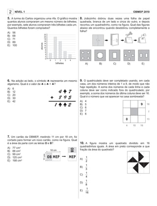 2    NÍVEL 1                                                                                                             OBMEP 2010

5. A turma do Carlos organizou uma rifa. O gráﬁco mostra 8. Joãozinho dobrou duas vezes uma folha de papel
quantos alunos compraram um mesmo número de bilhetes;                       quadrada, branca de um lado e cinza do outro, e depois
por exemplo, sete alunos compraram três bilhetes cada um.                   recortou um quadradinho, como na ﬁgura. Qual das ﬁguras
Quantos bilhetes foram comprados?                                           abaixo ele encontrou quando desdobrou completamente a
                                                                            folha?
A)   56
B)   68                               22
                                      20
C)   71                               18
D)   89                    alunos     16
                                      14
E)   100                              12
                                      10
                                       8
                                       6
                                       4
                                       2
                                       0
                                             0   1     2     3     4
                                                  bilhetes                       A)        B)          C)            D)        E)




6. Na adição ao lado, o símbolo ♣ representa um mesmo 9. O quadriculado deve ser completado usando, em cada
algarismo. Qual é o valor de ♣ x ♣ + ♣?               casa, um dos números inteiros de 1 a 8, de modo que não
                                                                            haja repetição. A soma dos números de cada linha e cada
A)   6
                                                                            coluna deve ser como indicado fora do quadriculado; por
B)   12
                                                                            exemplo, a soma dos números da última coluna deve ser 16.
C)   20
                                                                            Qual é o número que vai aparecer na casa sombreada?
D)   30
E)   42                                                                     A)   4
                                                                            B)   5                                             9    18
                                                                            C)   6
                                                                            D)   7                                                   7
                                                                            E)   8

                                                                                                                 0                  13

                                                                                                                 4        18   16



7. Um cartão da OBMEP, medindo 11 cm por 18 cm, foi
cortado para formar um novo cartão, como na ﬁgura. Qual
é a área da parte com as letras O e B?                                      10. A ﬁgura mostra um quadrado dividido em 16
                                                                            quadradinhos iguais. A área em preto corresponde a que
A)   77 cm 2
                                                                            fração da área do quadrado?
B)   88 cm2                                  18 cm
C)   99 cm2
                                    11 cm




D)   125 cm2                                                                     1
                                                                            A)
E)   198 cm2                                                                     2
                                            Figura 1             Figura 2
                                                                                 1
                                                                            B)
                                                                                 3
                                                                                 1
                                                                            C)
                                                                                 4
                                                                                 1
                                                                            D)
                                                                                 8
                                                                                  1
                                                                            E)
                                                                                 16
 