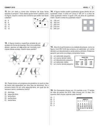 OBMEP 2010                                                                                                NÍVEL 1    3
11. Em um dado a soma dos números de duas faces              14. A ﬁgura mostra quatro quadrados iguais dentro de um
opostas é sempre 7. Dois dados iguais foram colados como     quadrado maior. A área em cinza é 128 cm2 e a área de
na ﬁgura. Qual é a soma dos números que estão nas faces      cada quadrado menor é igual a 9% da área do quadrado
coladas?                                                     maior. Qual é a área do quadrado maior?
A)   8                                                       A)   128 cm2
B)   9                                                       B)   162 cm2
C)   10                                                      C)   200 cm2
D)   11                                                      D)   210 cm2
E)   12                                                      E)   240 cm2




12. A ﬁgura mostra a superfície pintada de um
azulejo em forma de losango. Dos cinco padrões
abaixo, apenas um não pode ser montado com                   15. Alice foi à perfumaria e viu a tabela de preços, como na
cópias desse azulejo. Qual é esse padrão?                    ﬁgura. Com R$ 10,00 ela comprou um sabonete, um creme
                                                             dental e um desodorante e ainda sobrou dinheiro. Podemos
                                                             garantir que entre os artigos comprados havia
                                                             A)   um sabonete pequeno.
                                                             B)   um creme dental médio.
                                                             C)   um desodorante pequeno.
                                                             D)   um sabonete médio.
                 A)            B)            C)              E)   um creme dental pequeno.




                     D)                 E)



13. Paula iniciou um programa de ginástica no qual os dias
de treino são separados por dois dias de descanso. Se o
primeiro treino foi em uma segunda-feira, em qual dia da
semana cairá o centésimo treino?
                                                             16. Em Quixajuba choveu em 10 manhãs e em 17 tardes
A)   domingo                                                 do mês de janeiro de 2010. Não choveu em 12 dias. Em
B)   segunda-feira                                           quantos dias choveu apenas pela manhã?
C)   terça-feira
                                                             A)   1
D)   quinta-feira
                                                             B)   2
E)   sexta-feira
                                                             C)   3
                                                             D)   4
                                                             E)   5
 