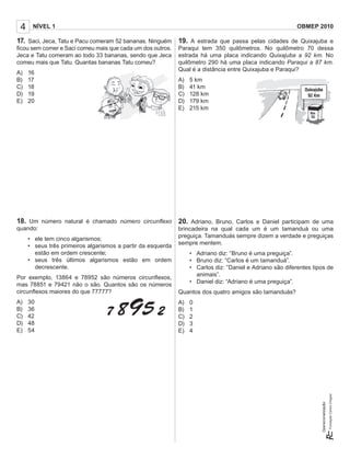 4    NÍVEL 1                                                                                              OBMEP 2010

17. Saci, Jeca, Tatu e Pacu comeram 52 bananas. Ninguém 19. A estrada que passa pelas cidades de Quixajuba e
ﬁcou sem comer e Saci comeu mais que cada um dos outros.     Paraqui tem 350 quilômetros. No quilômetro 70 dessa
Jeca e Tatu comeram ao todo 33 bananas, sendo que Jeca       estrada há uma placa indicando Quixajuba a 92 km. No
comeu mais que Tatu. Quantas bananas Tatu comeu?             quilômetro 290 há uma placa indicando Paraqui a 87 km.
                                                             Qual é a distância entre Quixajuba e Paraqui?
A)   16
B)   17                                                      A)   5 km
C)   18                                                      B)   41 km
D)   19                                                      C)   128 km
E)   20                                                      D)   179 km
                                                             E)   215 km




18. Um número natural é chamado número circunﬂexo 20. Adriano, Bruno, Carlos e Daniel participam de uma
quando:                                                      brincadeira na qual cada um é um tamanduá ou uma
                                                             preguiça. Tamanduás sempre dizem a verdade e preguiças
     • ele tem cinco algarismos;
                                                             sempre mentem.
     • seus três primeiros algarismos a partir da esquerda
       estão em ordem crescente;                                  • Adriano diz: “Bruno é uma preguiça”.
     • seus três últimos algarismos estão em ordem                • Bruno diz: “Carlos é um tamanduá”.
       decrescente.                                               • Carlos diz: ”Daniel e Adriano são diferentes tipos de
                                                                    animais”.
Por exemplo, 13864 e 78952 são números circunﬂexos,
                                                                  • Daniel diz: “Adriano é uma preguiça”.
mas 78851 e 79421 não o são. Quantos são os números
circunﬂexos maiores do que 77777?                            Quantos dos quatro amigos são tamanduás?
A)   30                                                      A)   0
B)   36                                                      B)   1
C)   42                                                      C)   2
D)   48                                                      D)   3
E)   54                                                      E)   4
                                                                                                                    Operacionalização:
 